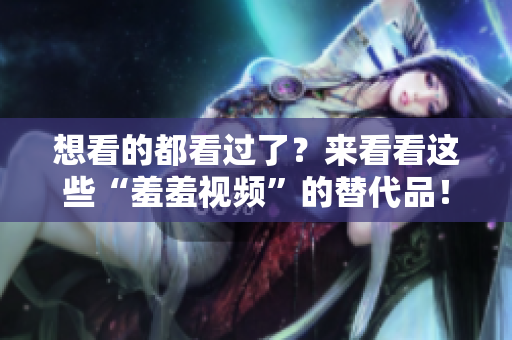 想看的都看过了？来看看这些“羞羞视频”的替代品！