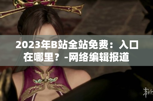 2023年B站全站免费：入口在哪里？-网络编辑报道