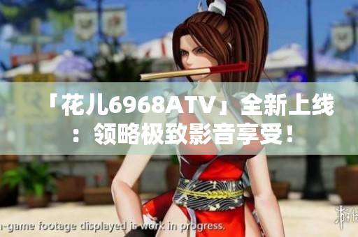 「花儿6968ATV」全新上线：领略极致影音享受！