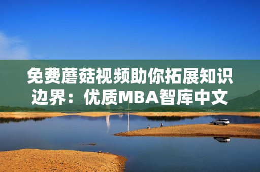 免费蘑菇视频助你拓展知识边界：优质MBA智库中文资源免费取！