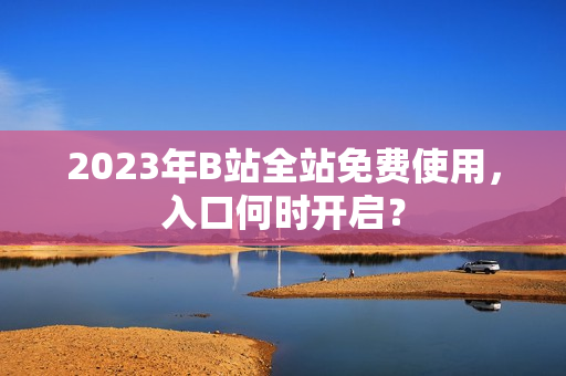 2023年B站全站免费使用，入口何时开启？