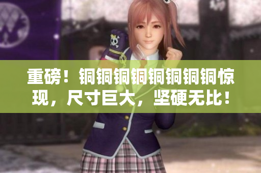 重磅！铜铜铜铜铜铜铜铜惊现，尺寸巨大，坚硬无比！