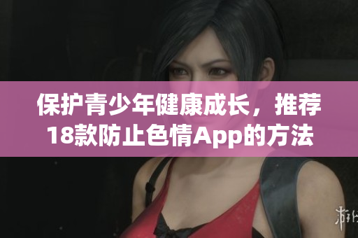 保护青少年健康成长，推荐18款防止色情App的方法