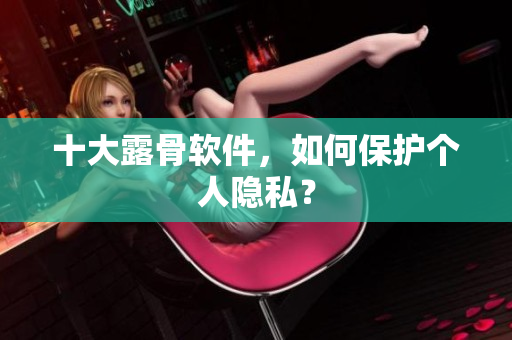 十大露骨软件，如何保护个人隐私？