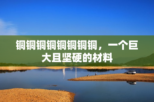 铜铜铜铜铜铜铜铜，一个巨大且坚硬的材料