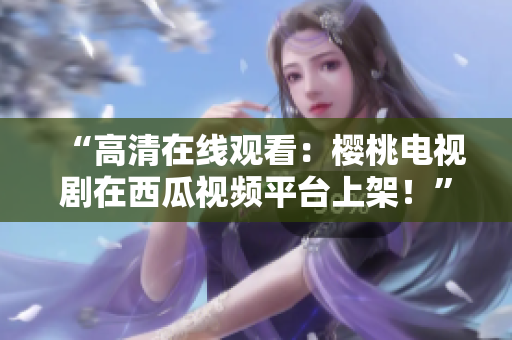 “高清在线观看：樱桃电视剧在西瓜视频平台上架！”