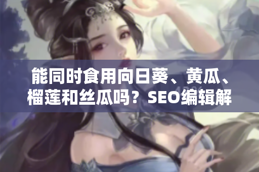 能同时食用向日葵、黄瓜、榴莲和丝瓜吗？SEO编辑解答