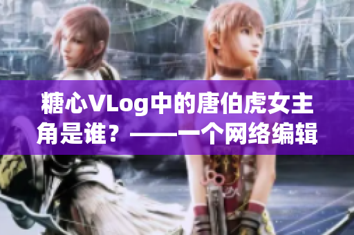 糖心VLog中的唐伯虎女主角是谁？——一个网络编辑的调研