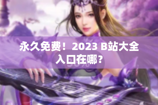 永久免费！2023 B站大全入口在哪？