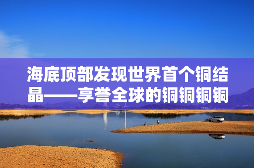 海底顶部发现世界首个铜结晶——享誉全球的铜铜铜铜铜铜铜铜铜！