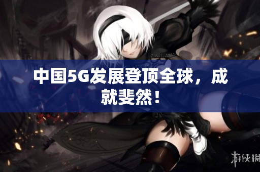 中国5G发展登顶全球，成就斐然！