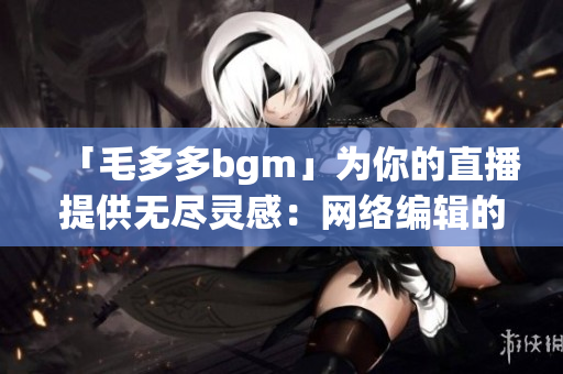 「毛多多bgm」为你的直播提供无尽灵感：网络编辑的音乐指南