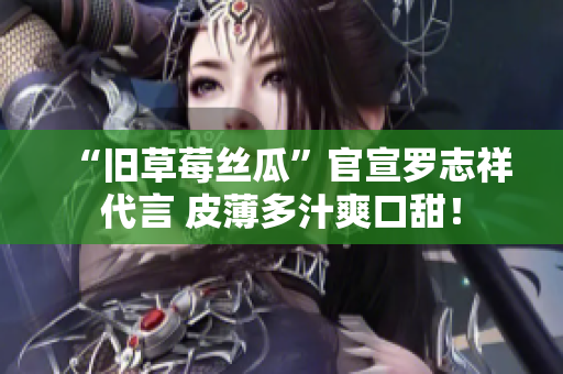 “旧草莓丝瓜”官宣罗志祥代言 皮薄多汁爽口甜！