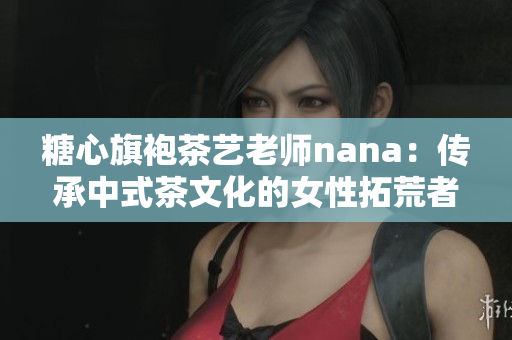 糖心旗袍茶艺老师nana：传承中式茶文化的女性拓荒者
