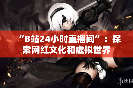 “B站24小时直播间”：探索网红文化和虚拟世界