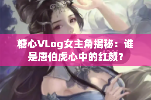 糖心VLog女主角揭秘：谁是唐伯虎心中的红颜？