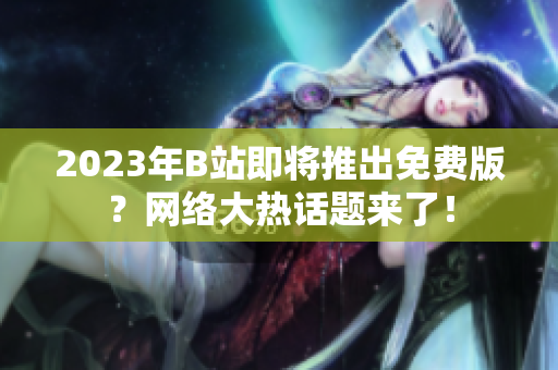 2023年B站即将推出免费版？网络大热话题来了！