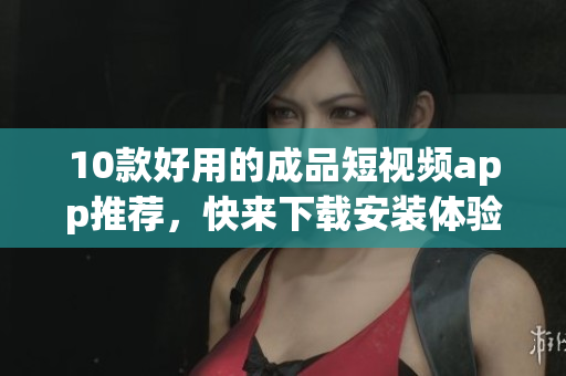 10款好用的成品短视频app推荐，快来下载安装体验吧！