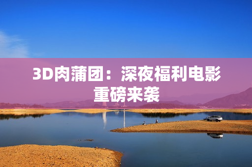 3D肉蒲团：深夜福利电影重磅来袭