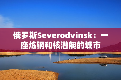 俄罗斯Severodvinsk：一座炼钢和核潜艇的城市