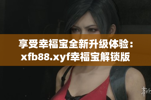 享受幸福宝全新升级体验：xfb88.xyf幸福宝解锁版