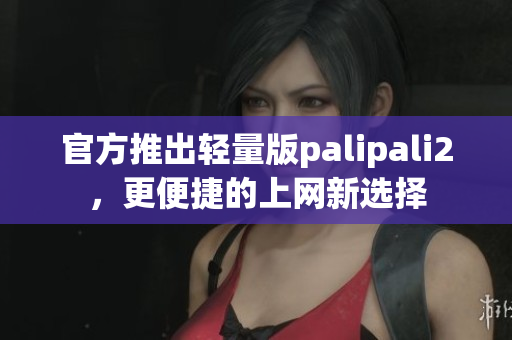 官方推出轻量版palipali2，更便捷的上网新选择