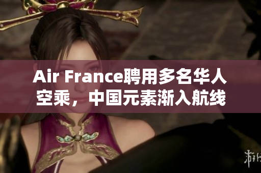 Air France聘用多名华人空乘，中国元素渐入航线