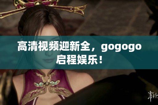高清视频迎新全，gogogo启程娱乐！