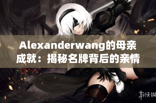 Alexanderwang的母亲成就：揭秘名牌背后的亲情故事