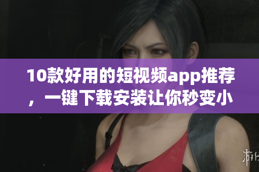 10款好用的短视频app推荐，一键下载安装让你秒变小导演！