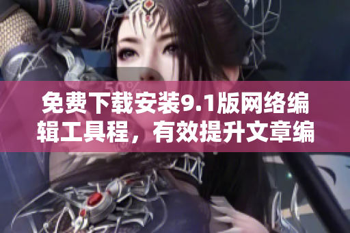 免费下载安装9.1版网络编辑工具程，有效提升文章编写效率！