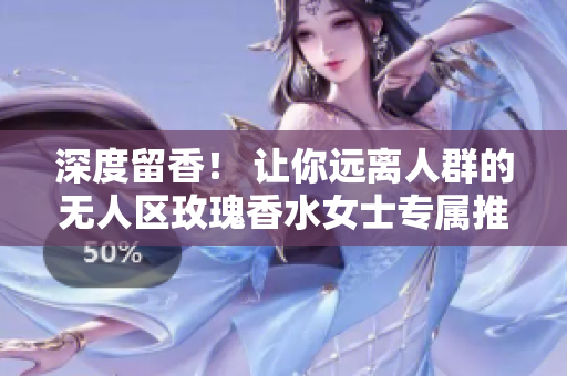 深度留香！ 让你远离人群的无人区玫瑰香水女士专属推荐