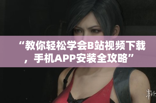 “教你轻松学会B站视频下载，手机APP安装全攻略”