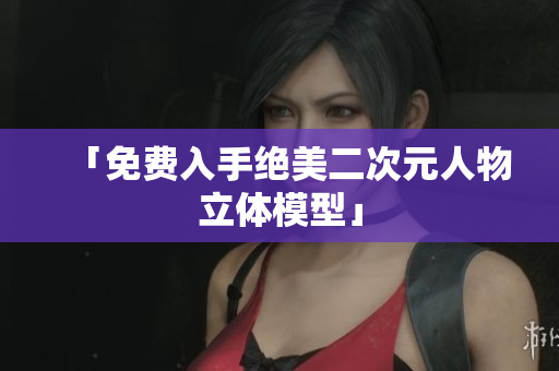 「免费入手绝美二次元人物立体模型」
