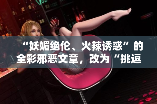 “妖媚绝伦、火辣诱惑”的全彩邪恶文章，改为“挑逗性感、引爆热度”的网络编辑作品”