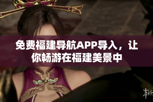 免费福建导航APP导入，让你畅游在福建美景中