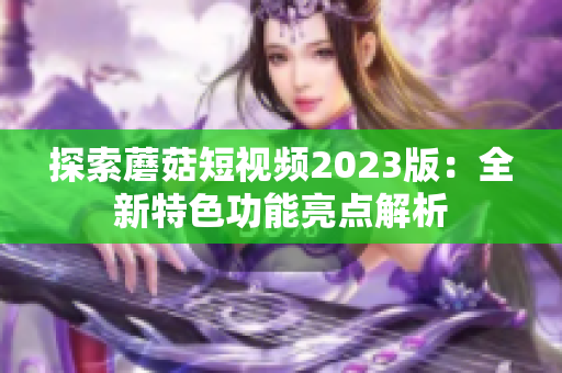 探索蘑菇短视频2023版：全新特色功能亮点解析