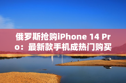 俄罗斯抢购iPhone 14 Pro：最新款手机成热门购买选择