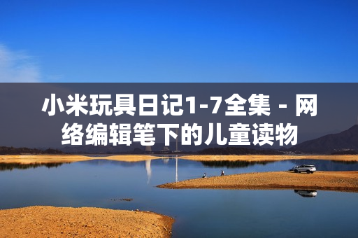 小米玩具日记1-7全集 - 网络编辑笔下的儿童读物