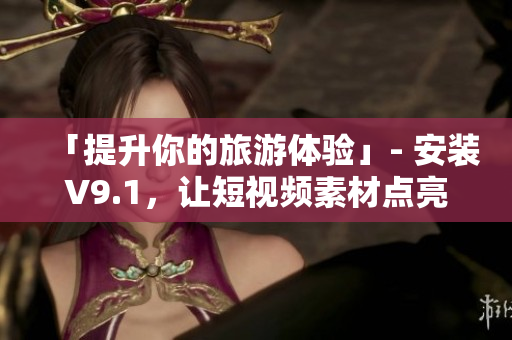 「提升你的旅游体验」- 安装V9.1，让短视频素材点亮你的行程