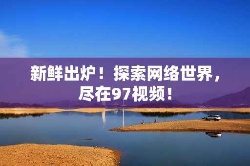 新鲜出炉！探索网络世界，尽在97视频！