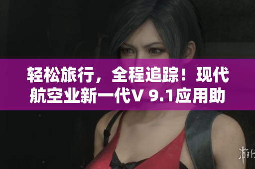轻松旅行，全程追踪！现代航空业新一代V 9.1应用助您畅游世界