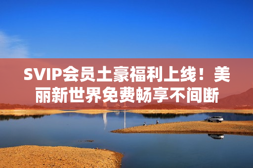 SVIP会员土豪福利上线！美丽新世界免费畅享不间断