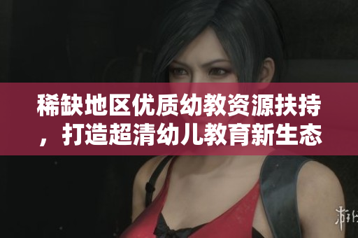 稀缺地区优质幼教资源扶持，打造超清幼儿教育新生态