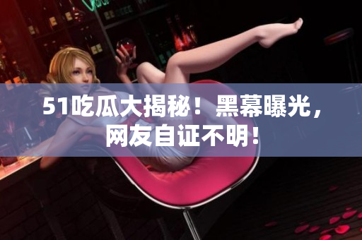 51吃瓜大揭秘！黑幕曝光，网友自证不明！