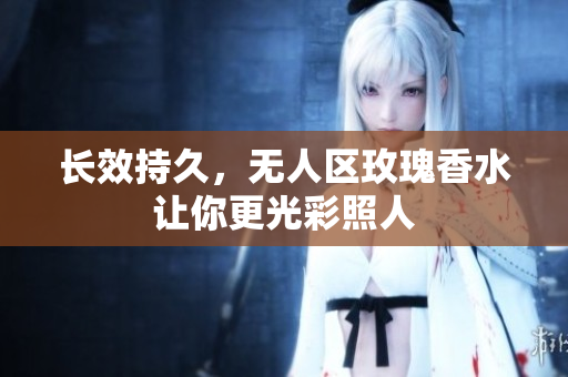 长效持久，无人区玫瑰香水让你更光彩照人