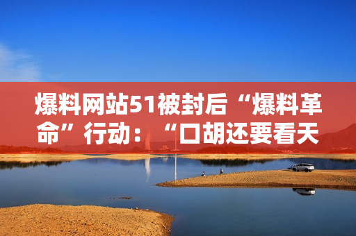 爆料网站51被封后“爆料革命”行动：“口胡还要看天意”