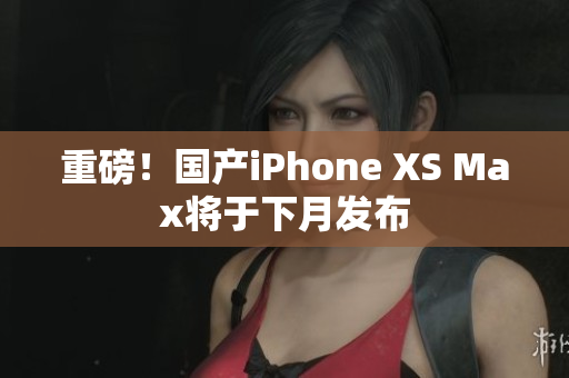 重磅！国产iPhone XS Max将于下月发布