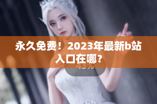 永久免费！2023年最新b站入口在哪？