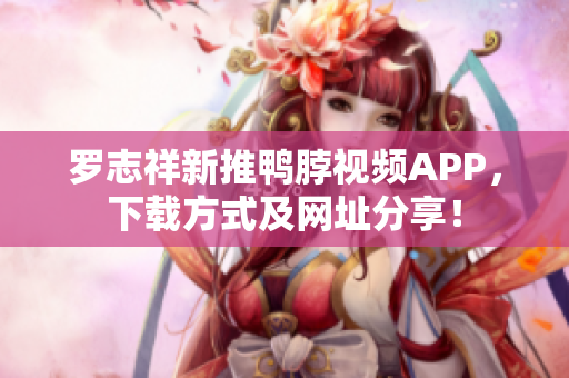 罗志祥新推鸭脖视频APP，下载方式及网址分享！